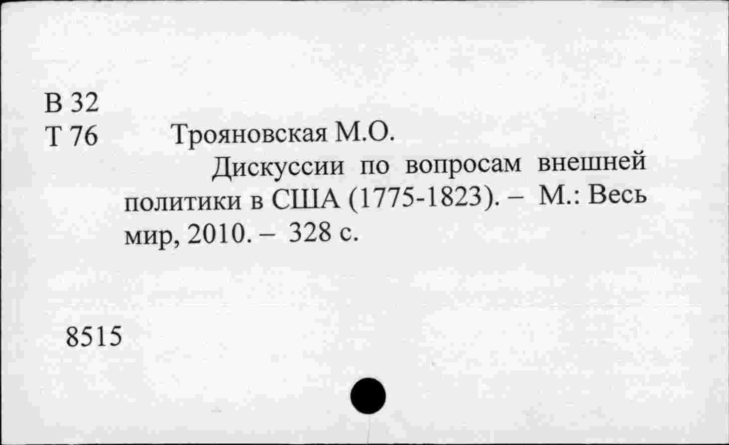 ﻿В 32
Т 76 Трояновская М.О.
Дискуссии по вопросам внешней политики в США (1775-1823). - М.: Весь мир, 2010. - 328 с.
8515